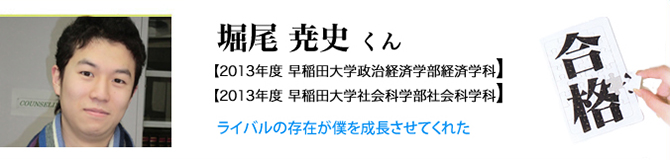 堀尾 尭史くん【2013年度 早稲田大学政治経済学部経済学科】【2013年度 早稲田大学政治社会科学部社会科学科】ライバルの存在が僕を成長させてくれた