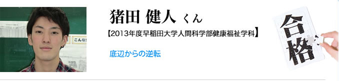 猪田 健人くん【2013年度 早稲田大学人間科学部健康福祉学科】底辺からの逆転